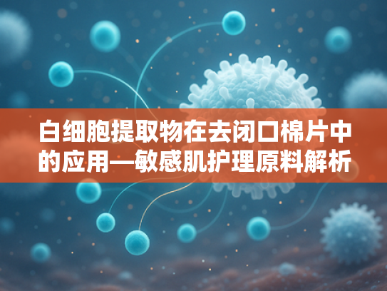 白细胞提取物在去闭口棉片中的应用—敏感肌护理原料解析与批发指南