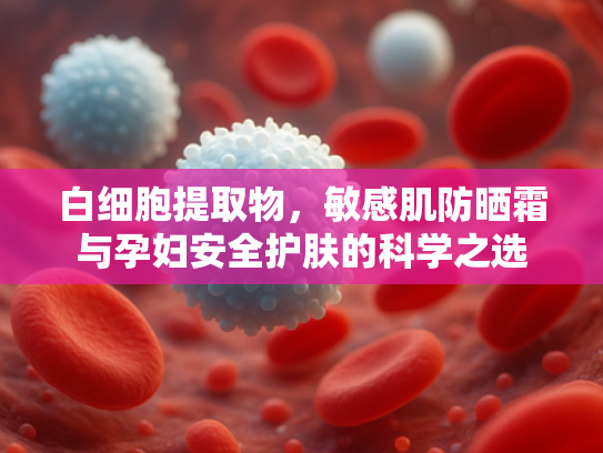 白细胞提取物，敏感肌防晒霜与孕妇安全护肤的科学之选