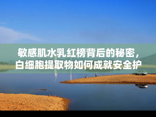 敏感肌水乳红榜背后的秘密，白细胞提取物如何成就安全护肤新标杆
