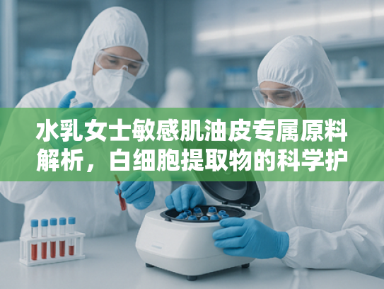 水乳女士敏感肌油皮专属原料解析，白细胞提取物的科学护肤奥秘