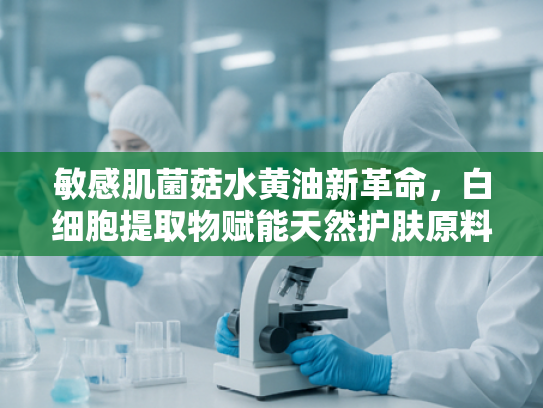 敏感肌菌菇水黄油新革命，白细胞提取物赋能天然护肤原料