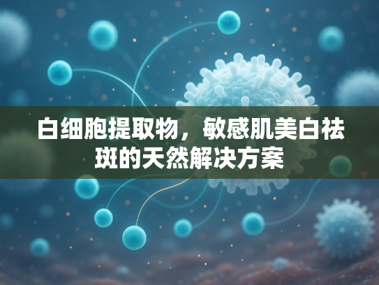 白细胞提取物，敏感肌美白祛斑的天然解决方案