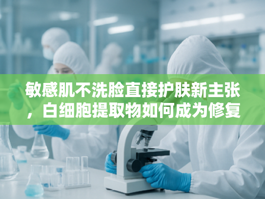 敏感肌不洗脸直接护肤新主张，白细胞提取物如何成为修复型原料新宠？