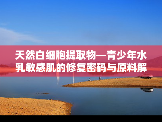 天然白细胞提取物—青少年水乳敏感肌的修复密码与原料解决方案