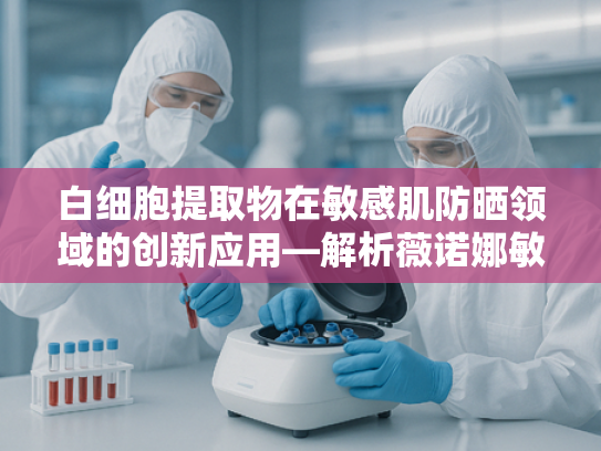 白细胞提取物在敏感肌防晒领域的创新应用—解析薇诺娜敏感肌防晒乳的核心原料优势