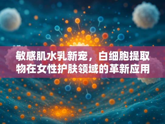 敏感肌水乳新宠，白细胞提取物在女性护肤领域的革新应用