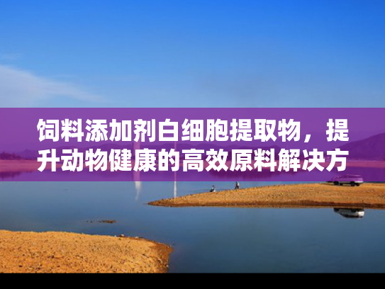饲料添加剂白细胞提取物，提升动物健康的高效原料解决方案