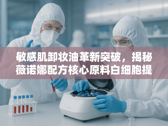 敏感肌卸妆油革新突破，揭秘薇诺娜配方核心原料白细胞提取物的护肤奥秘