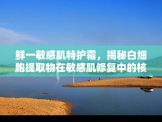 鲜一敏感肌特护霜，揭秘白细胞提取物在敏感肌修复中的核心价值
