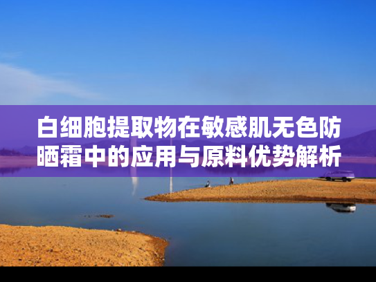 白细胞提取物在敏感肌无色防晒霜中的应用与原料优势解析