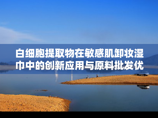 白细胞提取物在敏感肌卸妆湿巾中的创新应用与原料批发优势