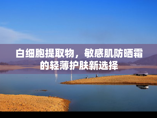 白细胞提取物，敏感肌防晒霜的轻薄护肤新选择