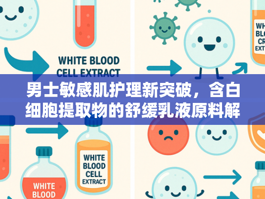 男士敏感肌护理新突破，含白细胞提取物的舒缓乳液原料解析