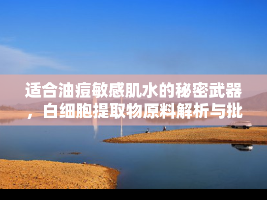 适合油痘敏感肌水的秘密武器，白细胞提取物原料解析与批发指南