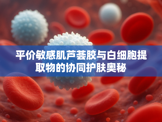 平价敏感肌芦荟胶与白细胞提取物的协同护肤奥秘