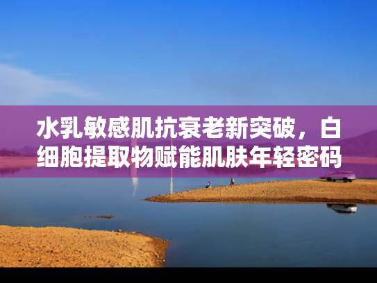 水乳敏感肌抗衰老新突破，白细胞提取物赋能肌肤年轻密码
