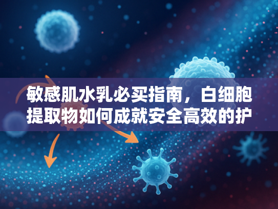 敏感肌水乳必买指南，白细胞提取物如何成就安全高效的护肤体验