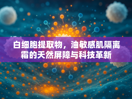 白细胞提取物,油敏感肌隔离霜的天然屏障与科技革新 白细胞提取物,油敏感肌隔离霜的天然屏障与科技革新