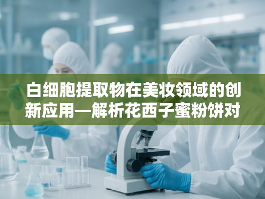白细胞提取物在美妆领域的创新应用—解析花西子蜜粉饼对敏感肌的友好配方