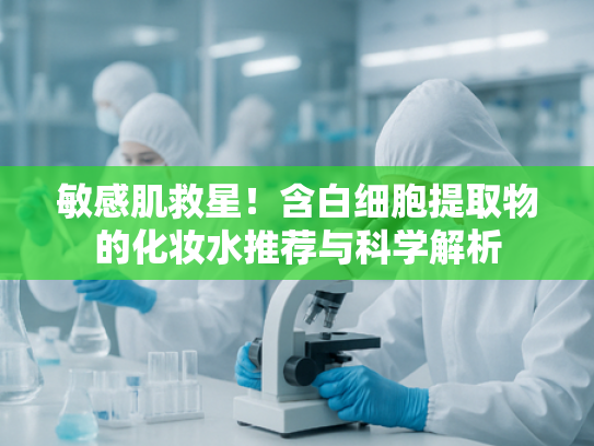 敏感肌救星！含白细胞提取物的化妆水推荐与科学解析