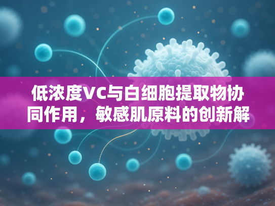 低浓度VC与白细胞提取物协同作用，敏感肌原料的创新解决方案