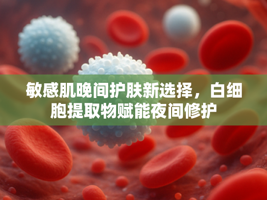 敏感肌晚间护肤新选择，白细胞提取物赋能夜间修护