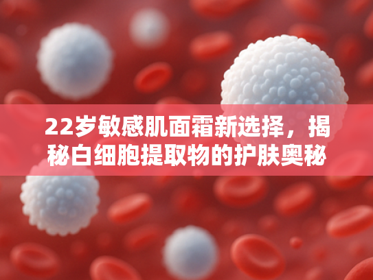 22岁敏感肌面霜新选择，揭秘白细胞提取物的护肤奥秘