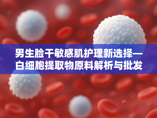 男生脸干敏感肌护理新选择—白细胞提取物原料解析与批发指南