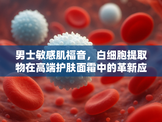 男士敏感肌福音，白细胞提取物在高端护肤面霜中的革新应用
