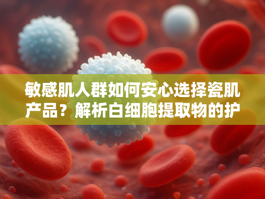 敏感肌人群如何安心选择瓷肌产品？解析白细胞提取物的护肤优势