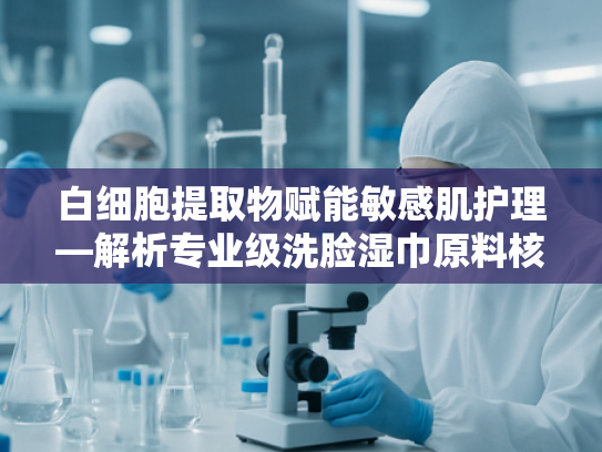 白细胞提取物赋能敏感肌护理—解析专业级洗脸湿巾原料核心优势
