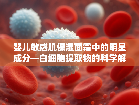 婴儿敏感肌保湿面霜中的明星成分—白细胞提取物的科学解析与应用优势
