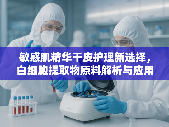 敏感肌精华干皮护理新选择，白细胞提取物原料解析与应用前景