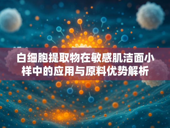 白细胞提取物在敏感肌洁面小样中的应用与原料优势解析