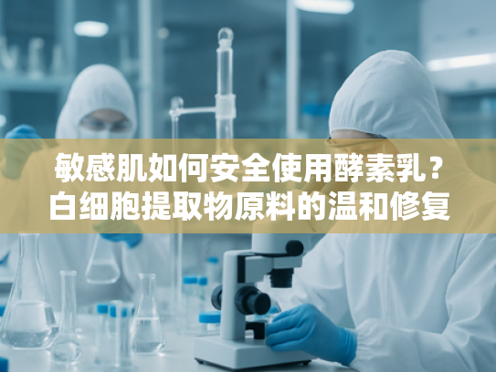 敏感肌如何安全使用酵素乳？白细胞提取物原料的温和修复方案