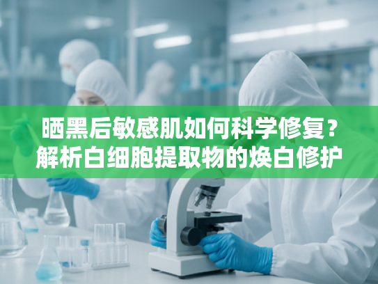 晒黑后敏感肌如何科学修复？解析白细胞提取物的焕白修护力