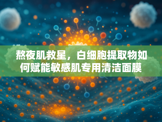 熬夜肌救星，白细胞提取物如何赋能敏感肌专用清洁面膜