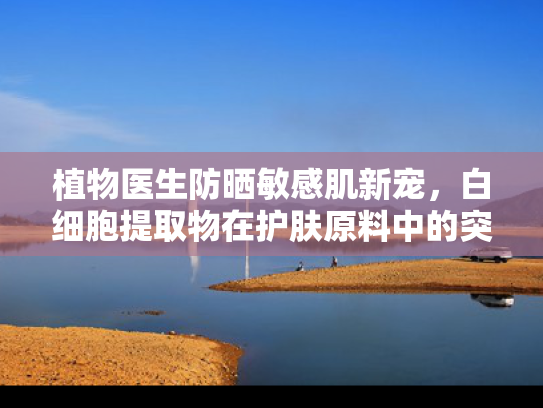 植物医生防晒敏感肌新宠，白细胞提取物在护肤原料中的突破性应用