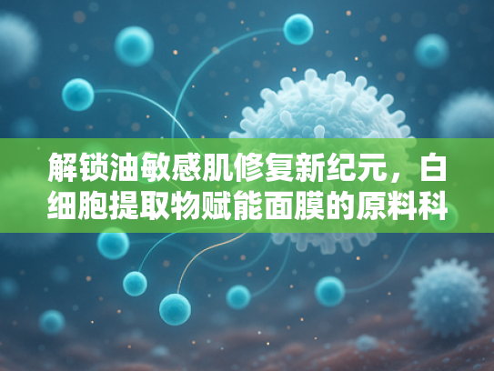 解锁油敏感肌修复新纪元，白细胞提取物赋能面膜的原料科技革命