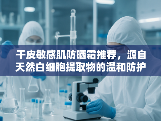 干皮敏感肌防晒霜推荐，源自天然白细胞提取物的温和防护新科技
