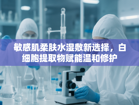 敏感肌柔肤水湿敷新选择，白细胞提取物赋能温和修护