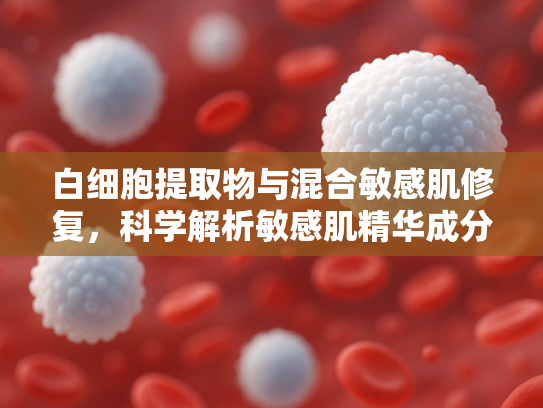 白细胞提取物与混合敏感肌修复，科学解析敏感肌精华成分与应用前景
