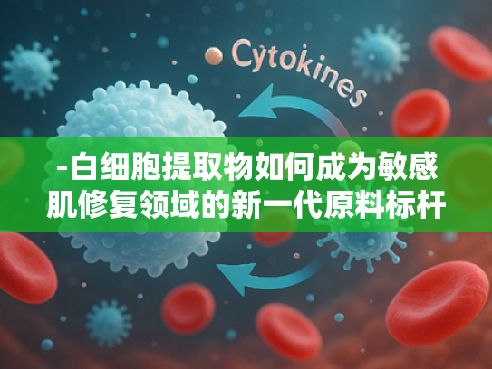 -白细胞提取物如何成为敏感肌修复领域的新一代原料标杆？