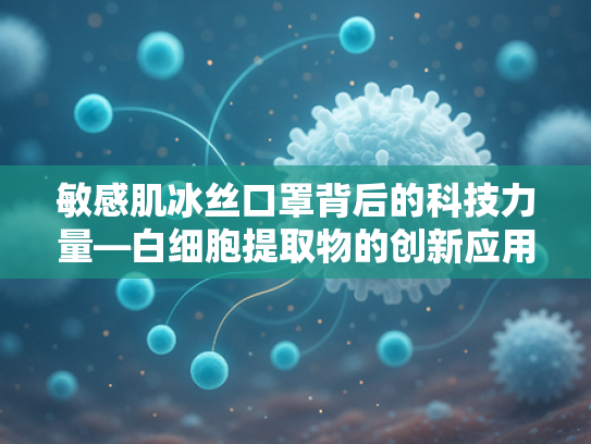 敏感肌冰丝口罩背后的科技力量—白细胞提取物的创新应用