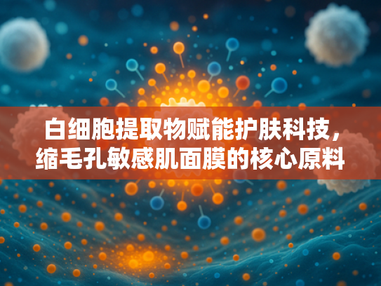 白细胞提取物赋能护肤科技，缩毛孔敏感肌面膜的核心原料解析