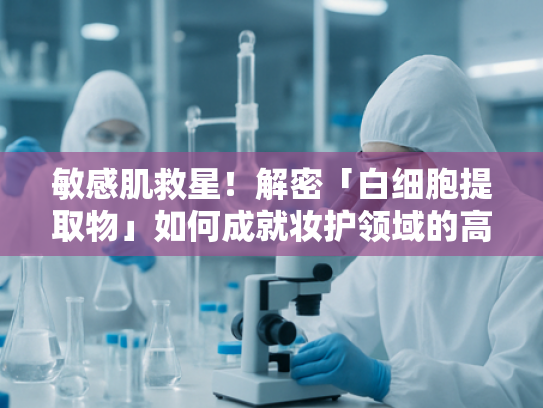 敏感肌救星！解密「白细胞提取物」如何成就妆护领域的高效修复力