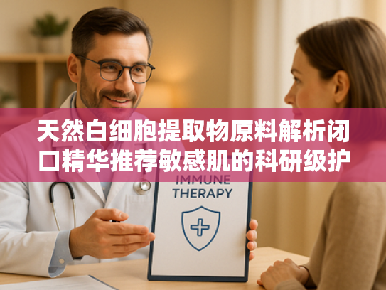 天然白细胞提取物原料解析闭口精华推荐敏感肌的科研级护肤选择