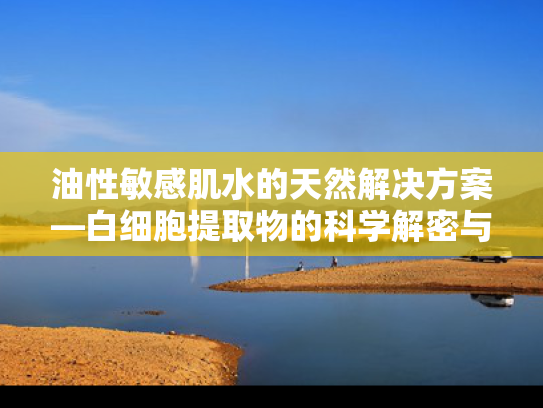 油性敏感肌水的天然解决方案—白细胞提取物的科学解密与应用前景