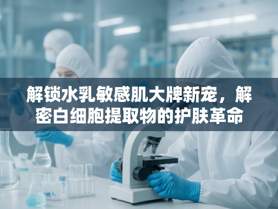 解锁水乳敏感肌大牌新宠，解密白细胞提取物的护肤革命