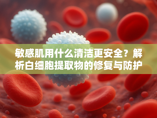 敏感肌用什么清洁更安全？解析白细胞提取物的修复与防护功效